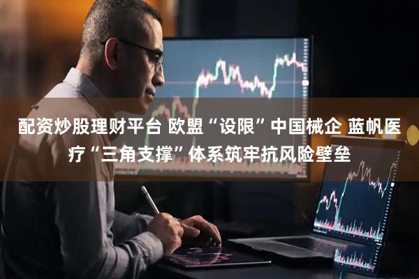 配资炒股理财平台 欧盟“设限”中国械企 蓝帆医疗“三角支撑”体系筑牢抗风险壁垒