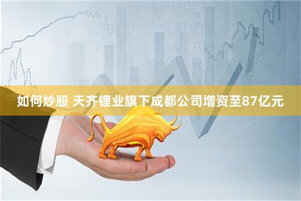 如何炒股 天齐锂业旗下成都公司增资至87亿元