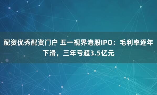 配资优秀配资门户 五一视界港股IPO：毛利率逐年下滑，三年亏超3.5亿元