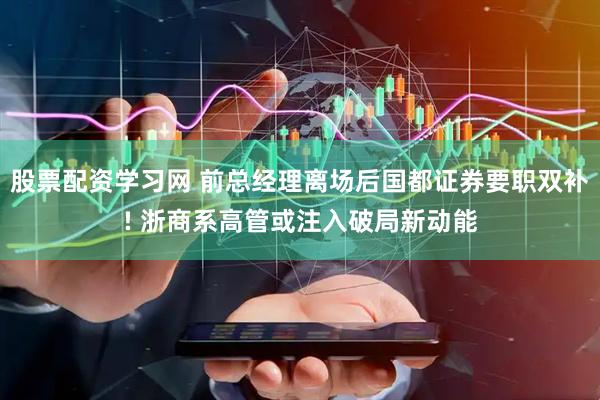 股票配资学习网 前总经理离场后国都证券要职双补! 浙商系高管或注入破局新动能