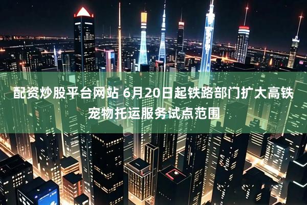 配资炒股平台网站 6月20日起铁路部门扩大高铁宠物托运服务试点范围