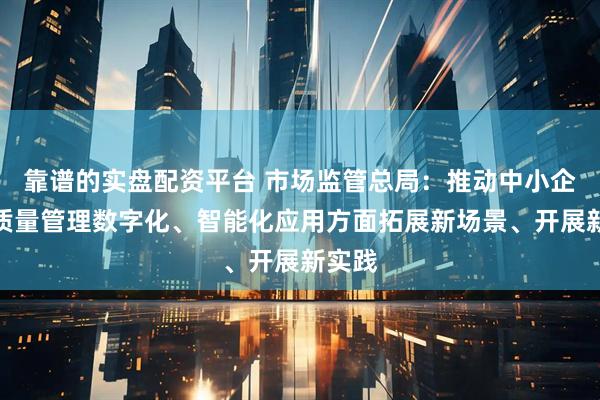 靠谱的实盘配资平台 市场监管总局：推动中小企业在质量管理数字化、智能化应用方面拓展新场景、开展新实践