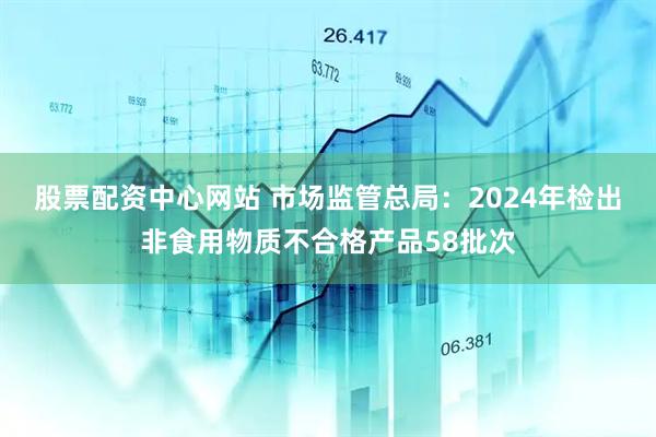 股票配资中心网站 市场监管总局：2024年检出非食用物质不合格产品58批次