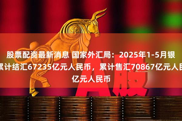 股票配资最新消息 国家外汇局：2025年1-5月银行累计结汇67235亿元人民币，累计售汇70867亿元人民币