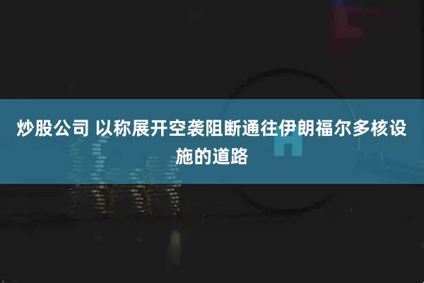 炒股公司 以称展开空袭阻断通往伊朗福尔多核设施的道路