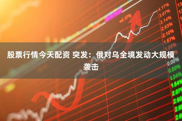 股票行情今天配资 突发：俄对乌全境发动大规模袭击