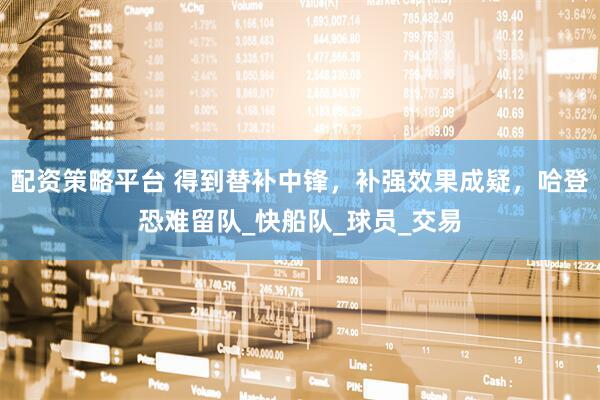 配资策略平台 得到替补中锋，补强效果成疑，哈登恐难留队_快船队_球员_交易