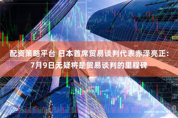 配资策略平台 日本首席贸易谈判代表赤泽亮正：7月9日无疑将是贸易谈判的里程碑