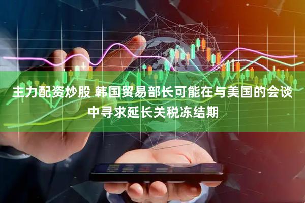 主力配资炒股 韩国贸易部长可能在与美国的会谈中寻求延长关税冻结期