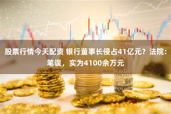 股票行情今天配资 银行董事长侵占41亿元？法院：笔误，实为4100余万元