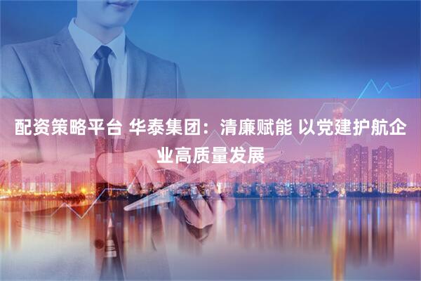 配资策略平台 华泰集团：清廉赋能 以党建护航企业高质量发展