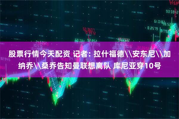 股票行情今天配资 记者: 拉什福德\安东尼\加纳乔\桑乔告知曼联想离队 库尼亚穿10号