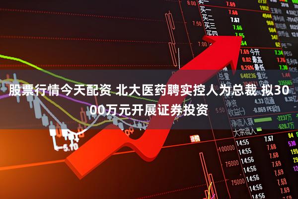 股票行情今天配资 北大医药聘实控人为总裁 拟3000万元开展证券投资