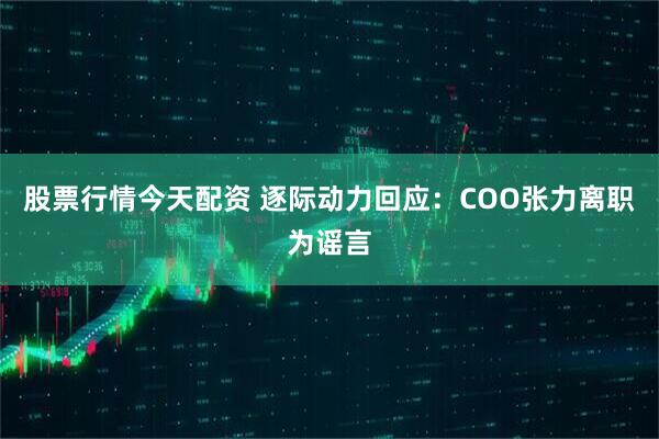 股票行情今天配资 逐际动力回应：COO张力离职为谣言