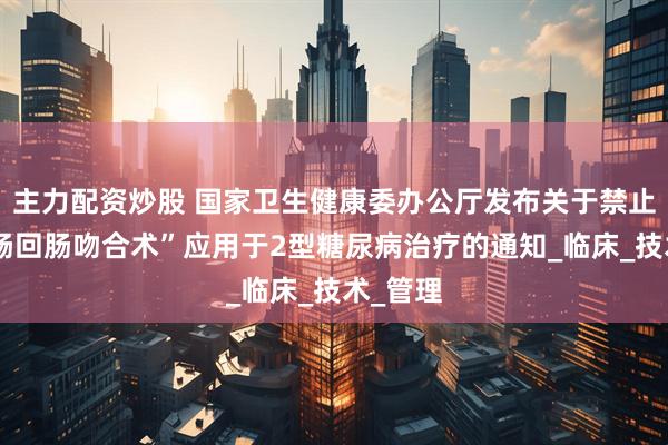 主力配资炒股 国家卫生健康委办公厅发布关于禁止将“空肠回肠吻合术”应用于2型糖尿病治疗的通知_临床_技术_管理