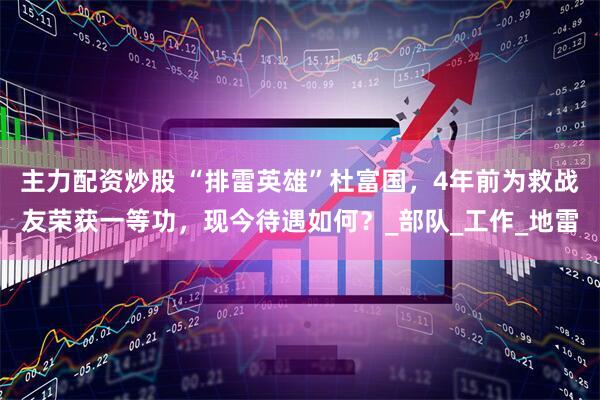 主力配资炒股 “排雷英雄”杜富国，4年前为救战友荣获一等功，现今待遇如何？_部队_工作_地雷