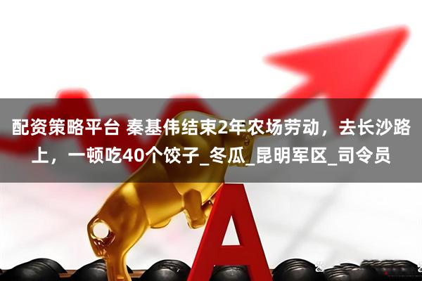 配资策略平台 秦基伟结束2年农场劳动，去长沙路上，一顿吃40个饺子_冬瓜_昆明军区_司令员