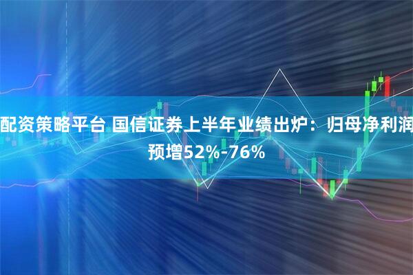 配资策略平台 国信证券上半年业绩出炉：归母净利润预增52%-76%