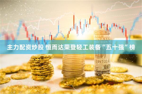 主力配资炒股 恒而达荣登轻工装备“五十强”榜