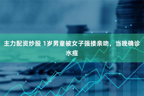 主力配资炒股 1岁男童被女子强搂亲吻，当晚确诊水痘
