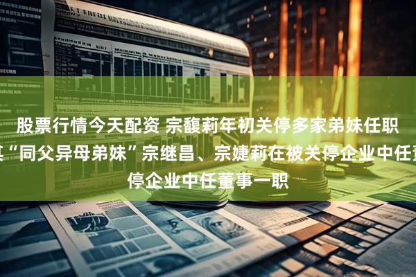 股票行情今天配资 宗馥莉年初关停多家弟妹任职公司，其“同父异母弟妹”宗继昌、宗婕莉在被关停企业中任董事一职