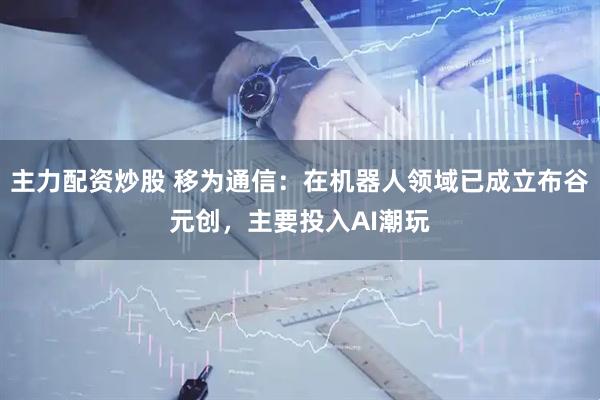 主力配资炒股 移为通信：在机器人领域已成立布谷元创，主要投入AI潮玩