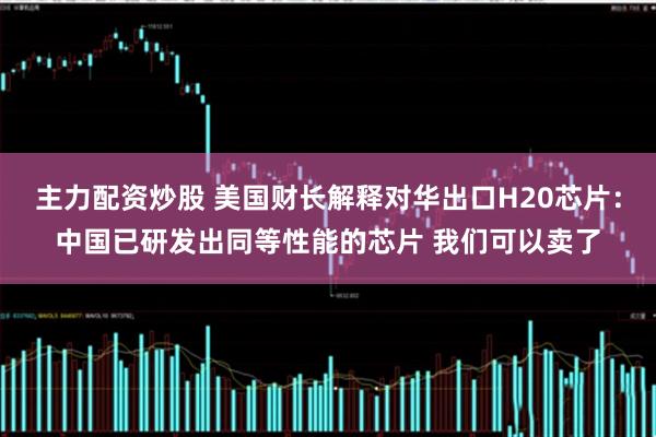 主力配资炒股 美国财长解释对华出口H20芯片：中国已研发出同等性能的芯片 我们可以卖了