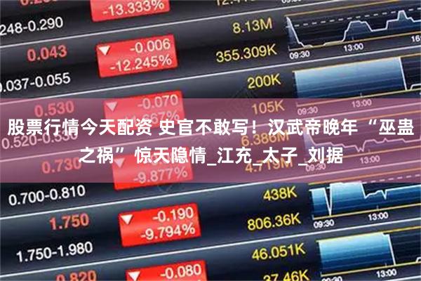 股票行情今天配资 史官不敢写！汉武帝晚年 “巫蛊之祸” 惊天隐情_江充_太子_刘据