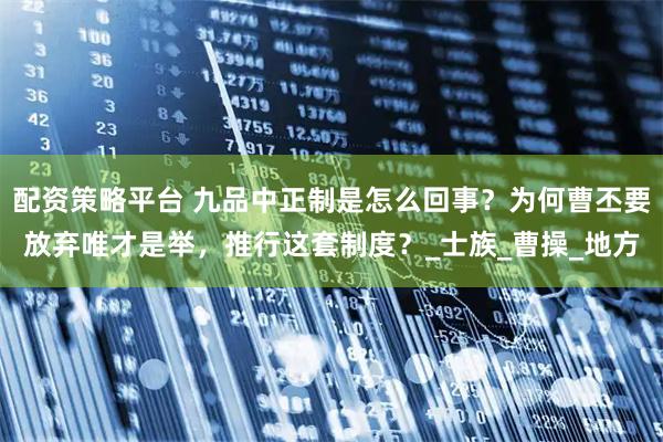配资策略平台 九品中正制是怎么回事？为何曹丕要放弃唯才是举，推行这套制度？_士族_曹操_地方
