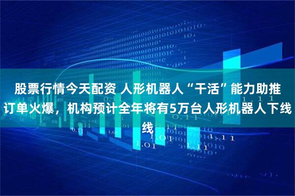 股票行情今天配资 人形机器人“干活”能力助推订单火爆，机构预计全年将有5万台人形机器人下线