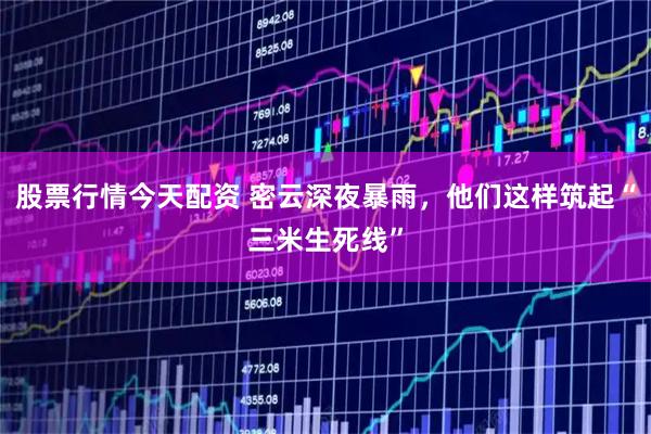 股票行情今天配资 密云深夜暴雨，他们这样筑起“三米生死线”