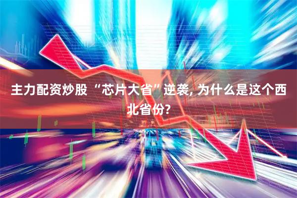主力配资炒股 “芯片大省”逆袭, 为什么是这个西北省份?