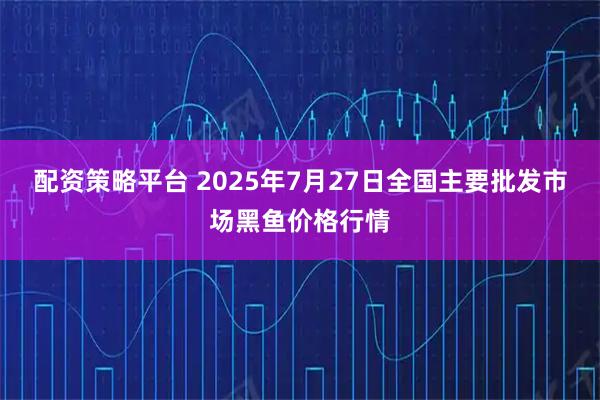配资策略平台 2025年7月27日全国主要批发市场黑鱼价格行情