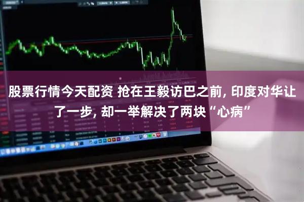 股票行情今天配资 抢在王毅访巴之前, 印度对华让了一步, 却一举解决了两块“心病”