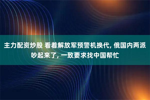 主力配资炒股 看着解放军预警机换代, 俄国内两派吵起来了, 一致要求找中国帮忙