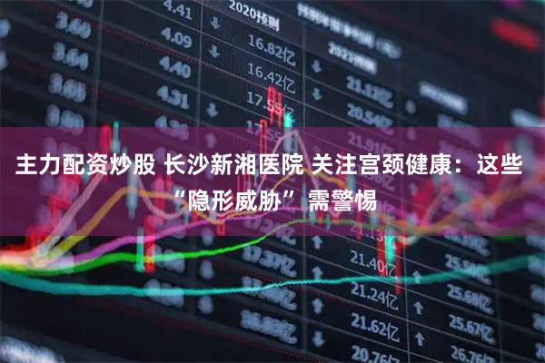 主力配资炒股 长沙新湘医院 关注宫颈健康：这些 “隐形威胁” 需警惕