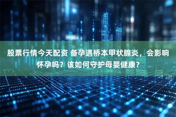 股票行情今天配资 备孕遇桥本甲状腺炎，会影响怀孕吗？该如何守护母婴健康？
