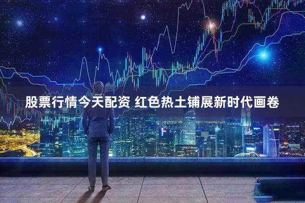 股票行情今天配资 红色热土铺展新时代画卷