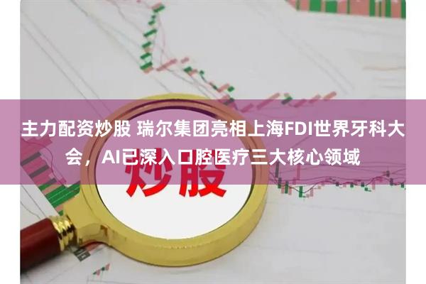 主力配资炒股 瑞尔集团亮相上海FDI世界牙科大会，AI已深入口腔医疗三大核心领域