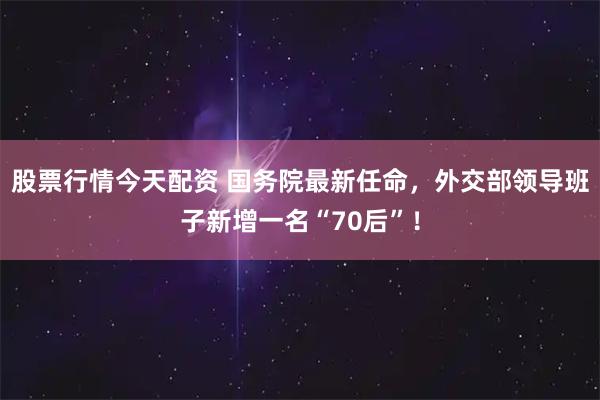 股票行情今天配资 国务院最新任命，外交部领导班子新增一名“70后”！