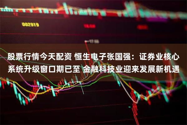 股票行情今天配资 恒生电子张国强：证券业核心系统升级窗口期已至 金融科技业迎来发展新机遇