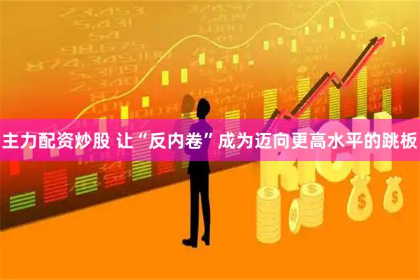 主力配资炒股 让“反内卷”成为迈向更高水平的跳板