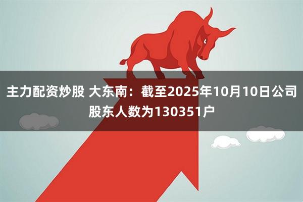 主力配资炒股 大东南：截至2025年10月10日公司股东人数为130351户
