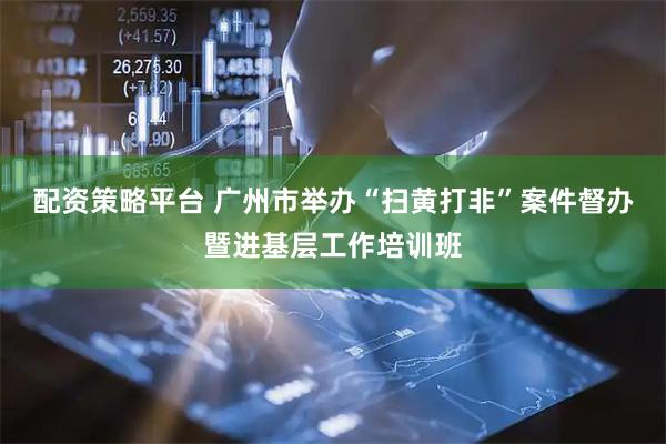 配资策略平台 广州市举办“扫黄打非”案件督办暨进基层工作培训班