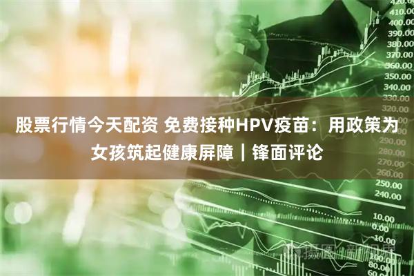 股票行情今天配资 免费接种HPV疫苗：用政策为女孩筑起健康屏障｜锋面评论