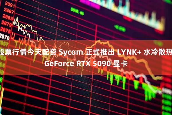 股票行情今天配资 Sycom 正式推出 LYNK+ 水冷散热 GeForce RTX 5090 显卡