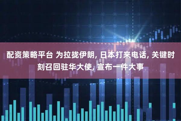 配资策略平台 为拉拢伊朗, 日本打来电话, 关键时刻召回驻华大使, 宣布一件大事