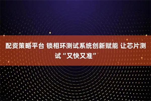 配资策略平台 锁相环测试系统创新赋能 让芯片测试“又快又准”
