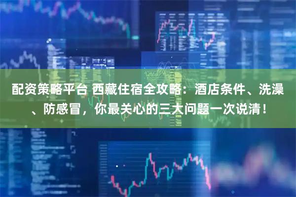 配资策略平台 西藏住宿全攻略：酒店条件、洗澡、防感冒，你最关心的三大问题一次说清！