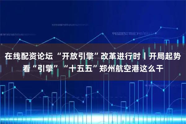 在线配资论坛 “开放引擎”改革进行时丨开局起势看“引擎” “十五五”郑州航空港这么干